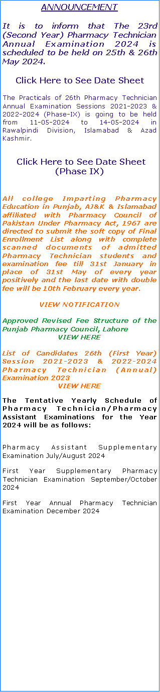 Text Box: ANNOUNCEMENTIt is to inform that The 23rd   (Second Year) Pharmacy Technician Annual Examination 2024 is scheduled to be held on 25th & 26th May 2024.Click Here to See Date Sheet The Practicals of 26th Pharmacy Technician Annual Examination Sessions 2021-2023 & 2022-2024 (Phase-VIII) is going to be held from 04-05-2024 to 07-05-2024 in               Lahore Division.  Click Here to See Date Sheet (Phase VIII)All college Imparting Pharmacy Education in Punjab, AJ&K & Islamabad affiliated with Pharmacy Council of Pakistan Under Pharmacy Act, 1967 are directed to submit the soft copy of Final Enrollment List along with complete scanned documents of admitted Pharmacy Technician students and examination fee till 31st January in place of 31st May of every year positively and the last date with double fee will be 10th February every year.VIEW NOTIFICATIONApproved Revised Fee Structure of the Punjab Pharmacy Council, LahoreVIEW HEREList of Candidates 26th (First Year) Session 2021-2023 & 2022-2024 Pharmacy Technician (Annual) Examination 2023VIEW HEREThe Tentative Yearly Schedule of Pharmacy Technician/Pharmacy Assistant Examinations for the Year 2024 will be as follows:Pharmacy Assistant Supplementary Examination July/August 2024First Year Supplementary Pharmacy Technician Examination September/October 2024First Year Annual Pharmacy Technician Examination December 2024